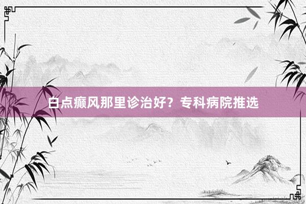 白点癫风那里诊治好？专科病院推选